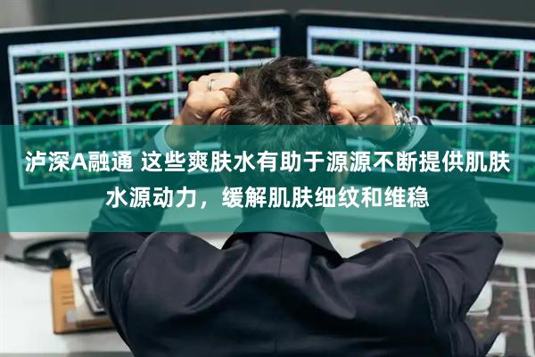 泸深A融通 这些爽肤水有助于源源不断提供肌肤水源动力，缓解肌肤细纹和维稳