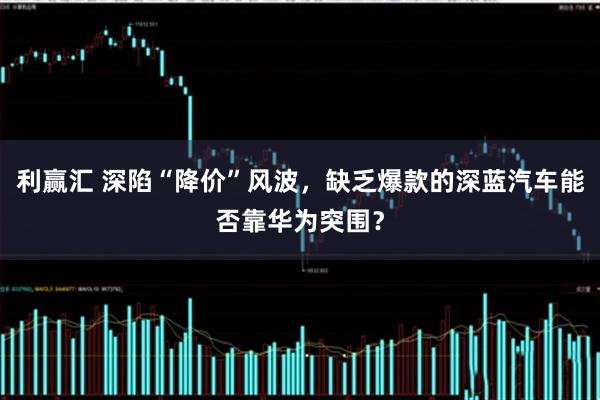 利赢汇 深陷“降价”风波,缺乏爆款的深蓝汽车能否靠华为突围?