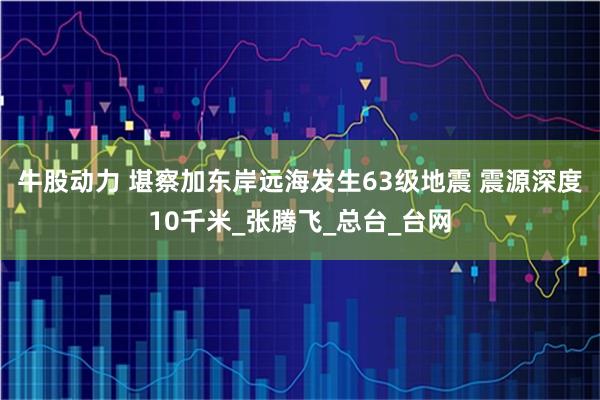 牛股动力 堪察加东岸远海发生63级地震 震源深度10千米_张腾飞_总台_台网