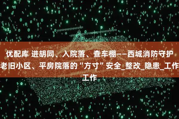 优配库 进胡同、入院落、查车棚——西城消防守护老旧小区、平房院落的“方寸”安全_整改_隐患_工作