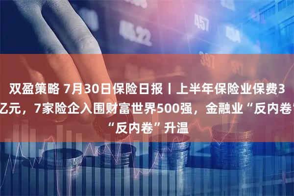 双盈策略 7月30日保险日报丨上半年保险业保费374万亿元，7家险企入围财富世界500强，金融业“反内卷”升温