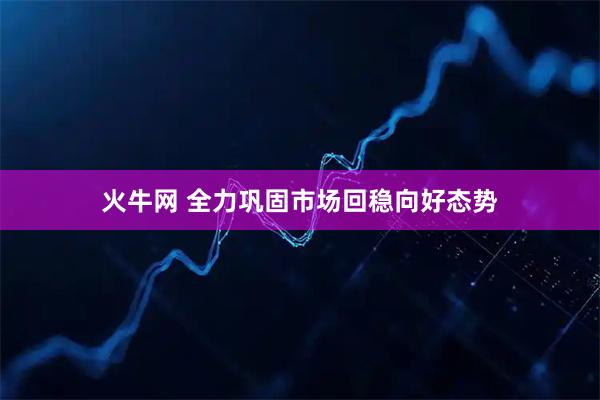火牛网 全力巩固市场回稳向好态势