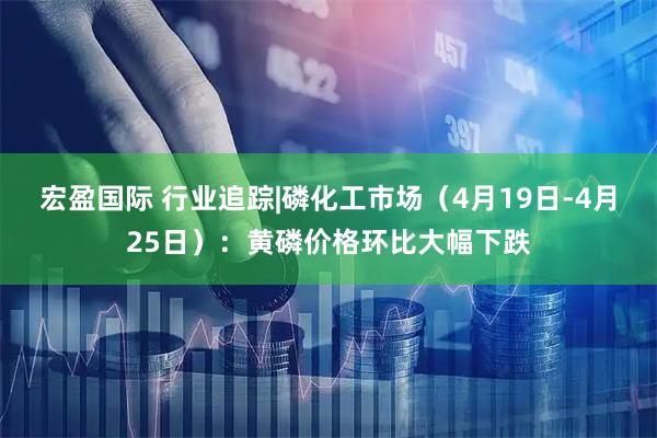 宏盈国际 行业追踪|磷化工市场（4月19日-4月25日）：黄磷价格环比大幅下跌