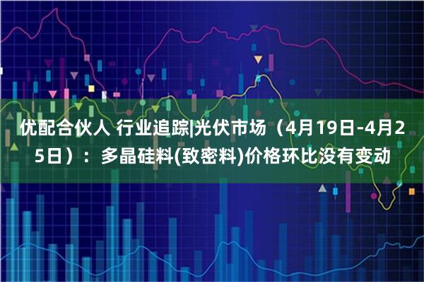 优配合伙人 行业追踪|光伏市场（4月19日-4月25日）：多晶硅料(致密料)价格环比没有变动
