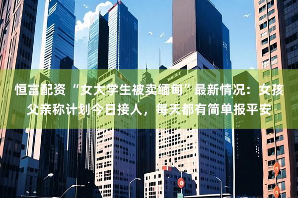 恒富配资 “女大学生被卖缅甸”最新情况：女孩父亲称计划今日接人，每天都有简单报平安
