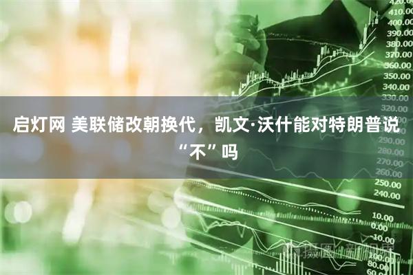 启灯网 美联储改朝换代，凯文·沃什能对特朗普说“不”吗