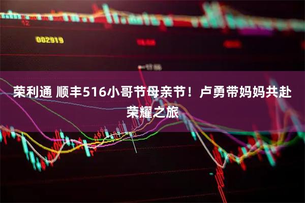 荣利通 顺丰516小哥节母亲节！卢勇带妈妈共赴荣耀之旅