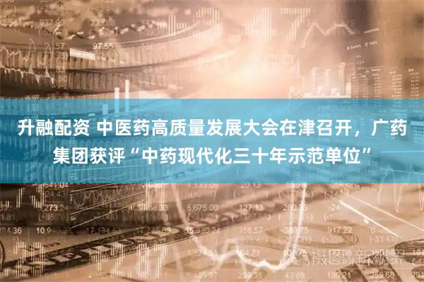 升融配资 中医药高质量发展大会在津召开，广药集团获评“中药现代化三十年示范单位”