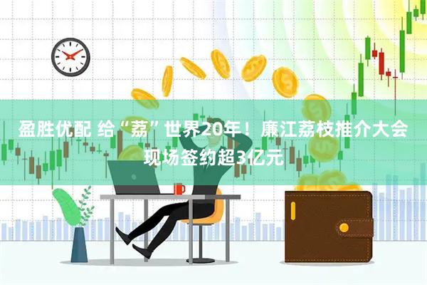 盈胜优配 给“荔”世界20年!廉江荔枝推介大会现场签约超3亿元