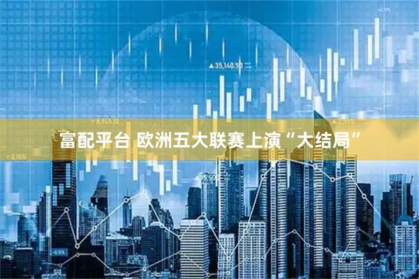 富配平台 欧洲五大联赛上演“大结局”
