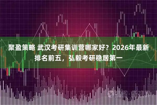 聚盈策略 武汉考研集训营哪家好？2026年最新排名前五，弘毅考研稳居第一