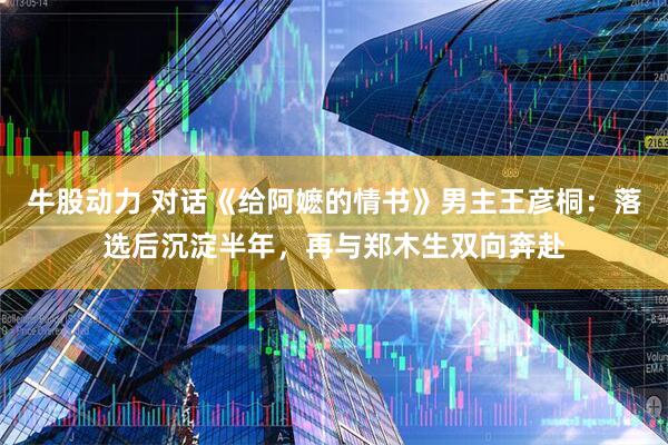 牛股动力 对话《给阿嬷的情书》男主王彦桐：落选后沉淀半年，再与郑木生双向奔赴