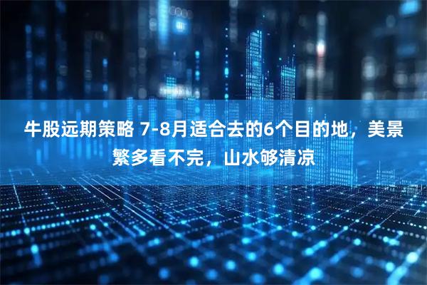 牛股远期策略 7-8月适合去的6个目的地，美景繁多看不完，山水够清凉