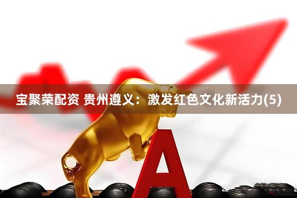 宝聚荣配资 贵州遵义：激发红色文化新活力(5)