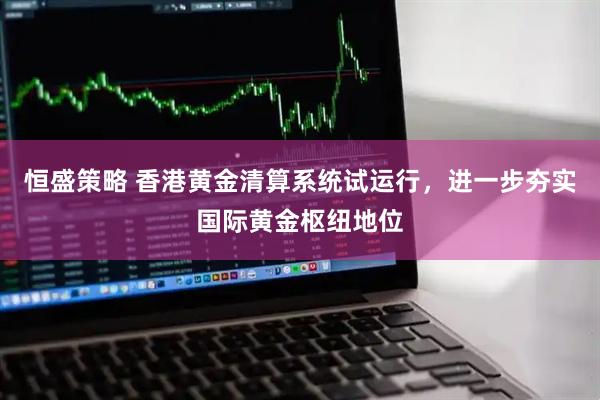恒盛策略 香港黄金清算系统试运行,进一步夯实国际黄金枢纽地位