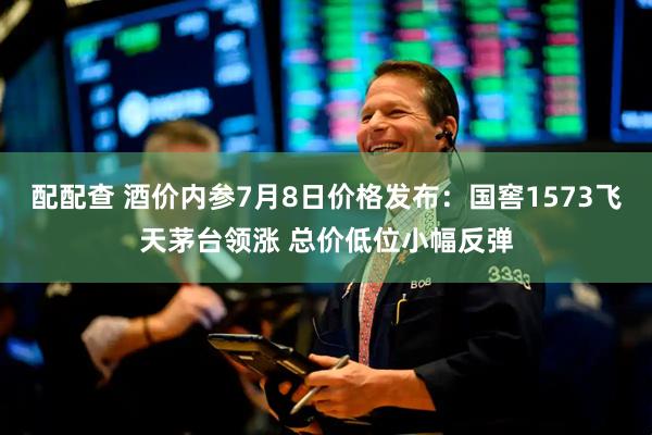 配配查 酒价内参7月8日价格发布:国窖1573飞天茅台领涨 总价低位小幅反弹