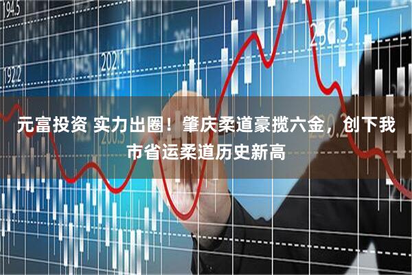 元富投资 实力出圈！肇庆柔道豪揽六金，创下我市省运柔道历史新高