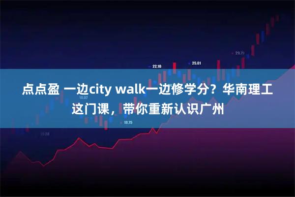 点点盈 一边city walk一边修学分？华南理工这门课，带你重新认识广州