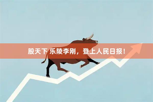 股天下 乐陵李刚，登上人民日报！