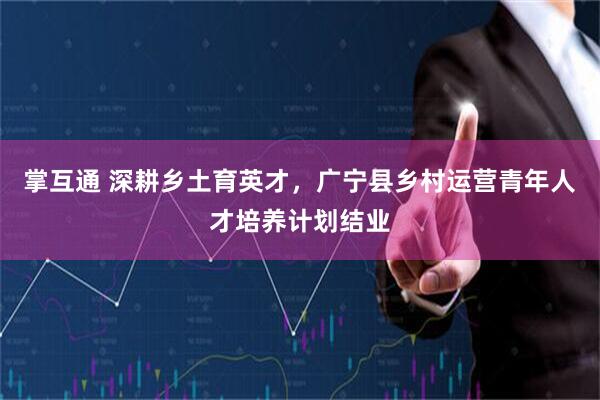 掌互通 深耕乡土育英才，广宁县乡村运营青年人才培养计划结业