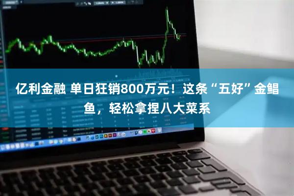 亿利金融 单日狂销800万元！这条“五好”金鲳鱼，轻松拿捏八大菜系