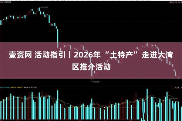 壹资网 活动指引丨2026年 “土特产” 走进大湾区推介活动