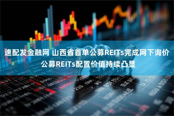 速配发金融网 山西省首单公募REITs完成网下询价 公募REITs配置价值持续凸显